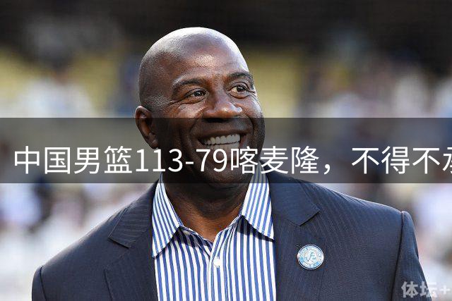 中国男篮113-79喀麦隆，不得不承认5事实，庞峥麟贺希宁越打越好