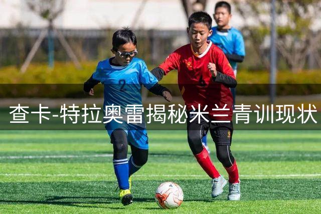 查卡-特拉奥雷揭秘米兰青训现状：球员并非俱乐部内部问题的根源