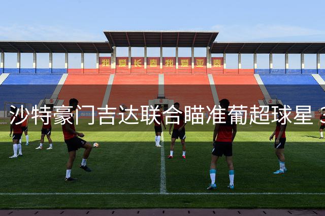 沙特豪门吉达联合瞄准葡超球星 3000万欧锁定葡萄牙国脚贡萨尔维斯