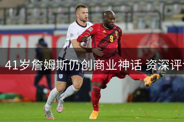 41岁詹姆斯仍创商业神话 资深评论员：他远超乔丹成NBA最具影响力球员